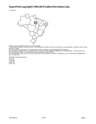 SuperPro® copyright© 1994-2015 ColibriInformática Ltda.
10/14/2015 12:37 pag.8
18. (Pucrs)
Sobre a área assinalada no mapa, é correto afirmar:
I. Representa Carajás, uma das maiores concentrações de minério de ferro no planeta, cuja exportação se destina, entre outros
países,ao Japão.
II. Trata-se da Serra do Navio, constituída porrochas cristalinas e grande produtora de bauxita.
III. Os minérios explorados nessa área (como ocorre em outras regiões do Brasil) são comercializados a baixos preços no
mercado internacional, o que desvaloriza esses produtos e reduz o lucro.
IV. Compreende o Maciço de Urucum, importante concentração de minério de manganês, que é exportado principalmente
para a Argentina.
Está/Estão correta(s) apenas
a) I e II
b) I e III
c) II e III
d) II e IV
e) III e IV
 