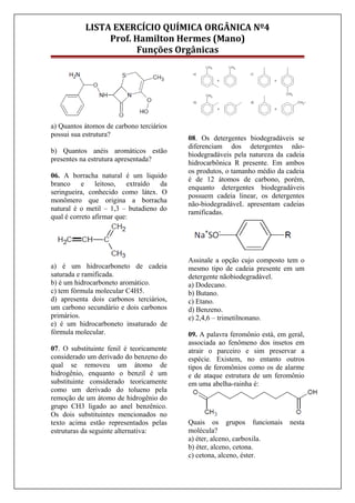 LISTA EXERCÍCIO QUÍMICA ORGÂNICA Nº4
Prof. Hamilton Hermes (Mano)
Funções Orgânicas
a) Quantos átomos de carbono terciários
possui sua estrutura?
b) Quantos anéis aromáticos estão
presentes na estrutura apresentada?
06. A borracha natural é um liquido
branco e leitoso, extraído da
seringueira, conhecido como látex. O
monômero que origina a borracha
natural é o metil – 1,3 – butadieno do
qual é correto afirmar que:
a) é um hidrocarboneto de cadeia
saturada e ramificada.
b) é um hidrocarboneto aromático.
c) tem fórmula molecular C4H5.
d) apresenta dois carbonos terciários,
um carbono secundário e dois carbonos
primários.
e) é um hidrocarboneto insaturado de
fórmula molecular.
07. O substituinte fenil é teoricamente
considerado um derivado do benzeno do
qual se removeu um átomo de
hidrogênio, enquanto o benzil é um
substituinte considerado teoricamente
como um derivado do tolueno pela
remoção de um átomo de hidrogênio do
grupo CH3 ligado ao anel benzênico.
Os dois substituintes mencionados no
texto acima estão representados pelas
estruturas da seguinte alternativa:
08. Os detergentes biodegradáveis se
diferenciam dos detergentes não-
biodegradáveis pela natureza da cadeia
hidrocarbônica R presente. Em ambos
os produtos, o tamanho médio da cadeia
é de 12 átomos de carbono, porém,
enquanto detergentes biodegradáveis
possuem cadeia linear, os detergentes
não-biodegradáveL apresentam cadeias
ramificadas.
Assinale a opção cujo composto tem o
mesmo tipo de cadeia presente em um
detergente nãobiodegradável.
a) Dodecano.
b) Butano.
c) Etano.
d) Benzeno.
e) 2,4,6 – trimetilnonano.
09. A palavra feromônio está, em geral,
associada ao fenômeno dos insetos em
atrair o parceiro e sim preservar a
espécie. Existem, no entanto outros
tipos de feromônios como os de alarme
e de ataque estrutura de um feromônio
em uma abelha-rainha é:
Quais os grupos funcionais nesta
molécula?
a) éter, alceno, carboxila.
b) éter, alceno, cetona.
c) cetona, alceno, éster.
 
