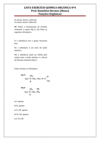 LISTA EXERCÍCIO QUÍMICA ORGÂNICA Nº4
Prof. Hamilton Hermes (Mano)
Funções Orgânicas
d) cetona, alceno, carboxila.
e) cetona, alceno, hidroxila.
10. Sobre o aromatizante de fórmula
estrutural, a seguir (fig.1), são feitas as
seguintes afirmações:
I) a substância tem o grupo funcional
éter,
II) a substância é um éster do ácido
etanóico.
III) a substância pode ser obtida pela
reação entre o ácido etanóico e o álcool
de fórmula estrutural (fig.2)
Estão corretas as afirmações:
a) I, apenas.
b) II, apenas.
c) I e III, apenas.
d) II e III, apenas.
e) I, II e III.
 