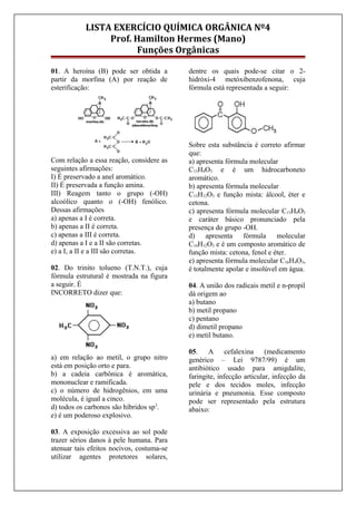 LISTA EXERCÍCIO QUÍMICA ORGÂNICA Nº4
Prof. Hamilton Hermes (Mano)
Funções Orgânicas
01. A heroína (B) pode ser obtida a
partir da morfina (A) por reação de
esterificação:
Com relação a essa reação, considere as
seguintes afirmações:
I) É preservado a anel aromático.
II) É preservada a função amina.
III) Reagem tanto o grupo (-OH)
alcoólico quanto o (-OH) fenólico.
Dessas afirmações
a) apenas a I é correta.
b) apenas a II é correta.
c) apenas a III é correta.
d) apenas a I e a II são corretas.
e) a I, a II e a III são corretas.
02. Do trinito tolueno (T.N.T.), cuja
fórmula estrutural é mostrada na figura
a seguir. É
INCORRETO dizer que:
a) em relação ao metil, o grupo nitro
está em posição orto e para.
b) a cadeia carbônica é aromática,
mononuclear e ramificada.
c) o número de hidrogênios, em uma
molécula, é igual a cinco.
d) todos os carbonos são híbridos sp3
.
e) é um poderoso explosivo.
03. A exposição excessiva ao sol pode
trazer sérios danos à pele humana. Para
atenuar tais efeitos nocivos, costuma-se
utilizar agentes protetores solares,
dentre os quais pode-se citar o 2-
hidróxi-4 metóxibenzofenona, cuja
fórmula está representada a seguir:
Sobre esta substância é correto afirmar
que:
a) apresenta fórmula molecular
C13H4O3 e é um hidrocarboneto
aromático.
b) apresenta fórmula molecular
C13H12O3 e função mista: álcool, éter e
cetona.
c) apresenta fórmula molecular C13H4O3
e caráter básico pronunciado pela
presença do grupo -OH.
d) apresenta fórmula molecular
C14H12O3 e é um composto aromático de
função mista: cetona, fenol e éter.
e) apresenta fórmula molecular C16H4O3,
é totalmente apolar e insolúvel em água.
04. A união dos radicais metil e n-propil
dá origem ao
a) butano
b) metil propano
c) pentano
d) dimetil propano
e) metil butano.
05. A cefalexina (medicamento
genérico – Lei 9787/99) é um
antibiótico usado para amigdalite,
faringite, infecção articular, infecção da
pele e dos tecidos moles, infecção
urinária e pneumonia. Esse composto
pode ser representado pela estrutura
abaixo:
 