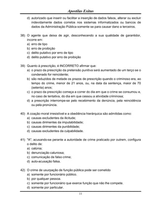 Apostilas Exitus
11
d) autorizado que inserir ou facilitar a inserção de dados falsos, alterar ou excluir
indevidamente dados corretos nos sistemas informatizados ou bancos de
dados da Administração Pública somente se para causar dano a terceiros.
38) O agente que deixa de agir, desconhecendo a sua qualidade de garantidor,
incorre em:
a) erro de tipo
b) erro de proibição
c) delito putativo por erro de tipo
d) delito putativo por erro de proibição
39) Quanto à prescrição, é INCORRETO afirmar que:
a) o prazo da prescrição da pretensão punitiva será aumentado de um terço se o
condenado for reincidente;
b) são reduzidos de metade os prazos de prescrição quando o criminoso era, ao
tempo do crime, menor de 21 anos, ou, na data da sentença, maior de 70
(setenta) anos;
c) o prazo da prescrição começa a correr do dia em que o crime se consumou e,
no caso de tentativa, do dia em que cessou a atividade criminosa;
d) a prescrição interrompe-se pelo recebimento da denúncia, pela reincidência
ou pela pronúncia.
40) A coação moral irresistível e a obediência hierárquica são admitidas como:
a) causas excludentes da ilicitude;
b) causas dirimentes da imputabitidade;
c) causas dirimentes da punibilidade;
d) causas excludentes da culpabilidade.
41) "A", acusando-se perante a autoridade de crime praticado por outrem, configura
o delito de:
a) calúnia;
b) denunciação caluniosa;
c) comunicação de falso crime;
d) auto-acusação falsa.
42) O crime de usurpação de função pública pode ser cometido
a) somente por funcionário público.
b) por qualquer pessoa.
c) somente por funcionário que exerce função que não lhe compete.
d) somente por particular.
 