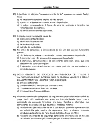 Apostilas Exitus
12
43) A hipótese do alegado "desconhecimento da lei", aparece em nosso Código
Penal
a) no artigo correspondente à figura do erro de tipo.
b) apenas no artigo correspondente ao erro de proibição.
c) no artigo correspondente à figura do erro de proibição e também nas
"circunstâncias atenuantes".
d) no rol das circunstâncias agravantes.
44) A coação moral irresistível é causa de:
a) exclusão da antijuridicidade
b) exclusão da culpabilidade
c) exclusão da tipicidade
d) extinção da punibilidade
45) No crime de concussão, a circunstância de ser um dos agentes funcionário
público
a) não é elementar, não se comunicando, portanto, ao concorrente particular.
b) é elementar, mas não se comunica ao concorrente particular.
c) é elementar, comunicando-se ao concorrente parti-cular, ainda que este
desconheça a condição daquele.
d) é elementar, comunicando-se ao concorrente particular, se este conhecia a
condição daquele.
46) SÓCIO GERENTE DE SOCIEDADE DISTRIBUIDORA DE TÍTULOS E
VALORES MOBILIÁRIOS DEFERIU PARA SI PRÓPRIO VALORES A TÍTULO
DE ADIANTAMENTOS. NO CASO TERIA OCORRIDO:
a) crime de estelionato;
b) crime de exercício arbitrário das próprias razões;
c) crime contra o sistema financeiro nacional;
d) crime contra as finanças públicas.
47) Antonio foi denunciado pela prática de seguidos estupros e atentados violento ao
pudor, tendo sido verificado nos autos sua inimputabilidade, bem como a
veracidade da acusação formulada em juízo. Escolha a alternativa que
corresponde à sanção penal que deverá ser imposta a Antonio:
a) receberá uma pena reduzida de um a dois terços, podendo a pena reduzida
ser substituída pela medida de segurança, dado o sistema vicariante
introduzido pela reforma da Parte Geral do Código Penal em 1984.
b) receberá uma medida de segurança consistente em internação em hospital
de custódia e tratamento psiquiátrico pelo prazo máximo de três anos.
 