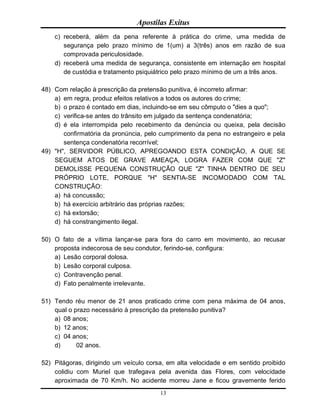 Apostilas Exitus
13
c) receberá, além da pena referente à prática do crime, uma medida de
segurança pelo prazo mínimo de 1(um) a 3(três) anos em razão de sua
comprovada periculosidade.
d) receberá uma medida de segurança, consistente em internação em hospital
de custódia e tratamento psiquiátrico pelo prazo mínimo de um a três anos.
48) Com relação à prescrição da pretensão punitiva, é incorreto afirmar:
a) em regra, produz efeitos relativos a todos os autores do crime;
b) o prazo é contado em dias, incluindo-se em seu cômputo o "dies a quo";
c) verifica-se antes do trânsito em julgado da sentença condenatória;
d) é ela interrompida pelo recebimento da denúncia ou queixa, pela decisão
confirmatória da pronúncia, pelo cumprimento da pena no estrangeiro e pela
sentença condenatória recorrível;
49) "H", SERVIDOR PÚBLICO, APREGOANDO ESTA CONDIÇÃO, A QUE SE
SEGUEM ATOS DE GRAVE AMEAÇA, LOGRA FAZER COM QUE "Z"
DEMOLISSE PEQUENA CONSTRUÇÃO QUE "Z" TINHA DENTRO DE SEU
PRÓPRIO LOTE, PORQUE "H" SENTIA-SE INCOMODADO COM TAL
CONSTRUÇÃO:
a) há concussão;
b) há exercício arbitrário das próprias razões;
c) há extorsão;
d) há constrangimento ilegal.
50) O fato de a vítima lançar-se para fora do carro em movimento, ao recusar
proposta indecorosa de seu condutor, ferindo-se, configura:
a) Lesão corporal dolosa.
b) Lesão corporal culposa.
c) Contravenção penal.
d) Fato penalmente irrelevante.
51) Tendo réu menor de 21 anos praticado crime com pena máxima de 04 anos,
qual o prazo necessário à prescrição da pretensão punitiva?
a) 08 anos;
b) 12 anos;
c) 04 anos;
d) 02 anos.
52) Pitágoras, dirigindo um veículo corsa, em alta velocidade e em sentido proibido
colidiu com Muriel que trafegava pela avenida das Flores, com velocidade
aproximada de 70 Km/h. No acidente morreu Jane e ficou gravemente ferido
 