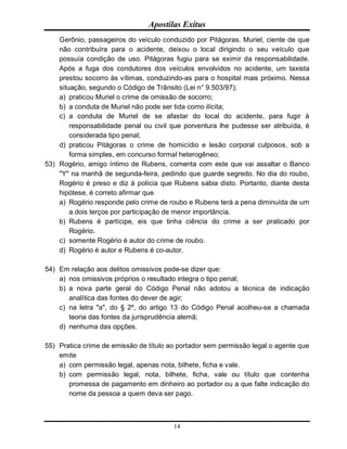 Apostilas Exitus
14
Gerônio, passageiros do veículo conduzido por Pitágoras. Muriel, ciente de que
não contribuíra para o acidente, deixou o local dirigindo o seu veículo que
possuía condição de uso. Pitágoras fugiu para se eximir da responsabilidade.
Após a fuga dos condutores dos veículos envolvidos no acidente, um taxista
prestou socorro às vítimas, conduzindo-as para o hospital mais próximo. Nessa
situação, segundo o Código de Trânsito (Lei n° 9.503/97);
a) praticou Muriel o crime de omissão de socorro;
b) a conduta de Muriel não pode ser tida como ilícita;
c) a conduta de Muriel de se afastar do local do acidente, para fugir à
responsabilidade penal ou civil que porventura lhe pudesse ser atribuída, é
considerada tipo penal;
d) praticou Pitágoras o crime de homicídio e lesão corporal culposos, sob a
forma simples, em concurso formal heterogêneo;
53) Rogério, amigo íntimo de Rubens, comenta com este que vai assaltar o Banco
"Y" na manhã de segunda-feira, pedindo que guarde segredo. No dia do roubo,
Rogério é preso e diz à polícia que Rubens sabia disto. Portanto, diante desta
hipótese, é correto afirmar que
a) Rogério responde pelo crime de roubo e Rubens terá a pena diminuída de um
a dois terços por participação de menor importância.
b) Rubens é partícipe, eis que tinha ciência do crime a ser praticado por
Rogério.
c) somente Rogério é autor do crime de roubo.
d) Rogério é autor e Rubens é co-autor.
54) Em relação aos delitos omissivos pode-se dizer que:
a) nos omissivos próprios o resultado integra o tipo penal;
b) a nova parte geral do Código Penal não adotou a técnica de indicação
analítica das fontes do dever de agir;
c) na letra "a", do § 2º, do artigo 13 do Código Penal acolheu-se a chamada
teoria das fontes da jurisprudência alemã;
d) nenhuma das opções.
55) Pratica crime de emissão de título ao portador sem permissão legal o agente que
emite
a) com permissão legal, apenas nota, bilhete, ficha e vale.
b) com permissão legal, nota, bilhete, ficha, vale ou título que contenha
promessa de pagamento em dinheiro ao portador ou a que falte indicação do
nome da pessoa a quem deva ser pago.
 