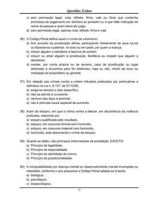 Apostilas Exitus
15
c) sem permissão legal, nota, bilhete, ficha, vale ou título que contenha
promessa de pagamento em dinheiro ao portador ou a que falte indicação do
nome da pessoa a quem deva ser pago.
d) sem permissão legal, apenas nota, bilhete, ficha e vale
56) O Código Penal define assim o crime de rufianismo:
a) tirar proveito da prostituição alheia, participando diretamente de seus lucros
ou fazendo-se sustentar, no todo ou em parte, por quem a exerça;
b) induzir alguém a satisfazer a lascívia de outrem;
c) induzir ou atrair alguém à prostituição, facilitá-la ou impedir que alguém a
abandone;
d) manter, por conta própria ou de terceiro, casa de prostituição ou lugar
destinado a encontros para fim libidinoso, haja ou não, intuito de lucro ou
mediação do proprietário ou gerente.
57) Em relação aos crimes contra a ordem tributária praticados por particulares e
definidos na Lei n. 8.137, de 27/12/90,
a) exige-se sempre o dolo específico.
b) não se admite a co-autoria.
c) nenhum dos tipos é anormal.
d) não é prevista causa especial de aumento.
58) Autor de estupro, em que a vítima venha a falecer, em decorrência da violência
praticada, responde por
a) estupro qualificado pelo resultado.
b) estupro, em concurso formal com homicídio.
c) estupro, em concurso material com homicídio.
d) homicídio, este absorvendo o crime de estupro.
59) Quanto ao delito, são princípios informadores da extradição, EXCETO:
a) Princípio da legalidade.
b) Princípio da especialidade.
c) Princípio da identidade da norma.
d) Princípio da jurisdicionalidade.
60) A inimputabilidade por doença mental ou desenvolvimento mental incompleto ou
retardado, conforme o que prescreve o Código Penal adapta-se à teoria:
a) biológica;
b) psicológica;
c) biopsicológica;
 