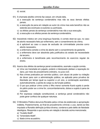 Apostilas Exitus
16
d) social;
61) A chamada abolitio criminis faz cessar, em virtude dela,
a) a execução da sentença condenatória mas não os seus demais efeitos
penais.
b) a execução da pena em relação ao autor do crime mas este benefício não se
estende aos eventuais co-autores ou partícipes.
c) os efeitos penais da sentença condenatória mas não a sua execução.
d) a execução e os efeitos penais da sentença condenatória.
62) Inexistindo médico em uma longínqua fazenda, é correto dizer-se que, no caso
de aborto necessário feito por enfermeira, sem o consentimento da vítima,
a) é aplicável ao caso a causa de exclusão de criminalidade prevista como
aborto necessário.
b) a enfermeira comete o crime de aborto sem o consentimento da gestante.
c) a enfermeira deve ser absolvida pela justificativa do estado de necessidade
de terceiro.
d) a enfermeira é beneficiada pelo reconhecimento do exercício regular de
direito.
63) Acerca dos efeitos da sentença penal condenatória, assinale a opção correta.
a) Uma vez transitada em julgado, poderá o interessado pleitear a reparação do
dano, por meio de procedimento ordinário, no juízo civil.
b) Nos crimes praticados por servidor público, com abuso de poder ou violação
de dever para com a administração pública, se aplicada pena privativa de
liberdade por tempo igual ou superior a um ano, a condenação acarretará,
automaticamente, a perda do cargo ou da função pública.
c) O pai que praticar crime contra o filho menor somente ficará sujeito à perda
do pátrio poder se o crime for, concomitantemente, doloso e sujeito à pena de
reclusão.
d) Por expressa vedação constitucional, a sentença penal condenatória não
pode gerar confisco de qualquer natureza.
64) O Ministério Público denuncia Ronaldo pelos crimes de estelionato e apropriação
indébita. Posteriormente, ao final do procedimento criminal, o Juiz, dando ao fato
imputado a Ronaldo definição jurídica diversa, condena-o pelo delito de falsidade
ideológica. Responda o que ocorreu em relação à decisão acima mencionada:
a) "mutatio libelli".
b) "emendatio libelli".
c) libelo-crime acusatório.
 