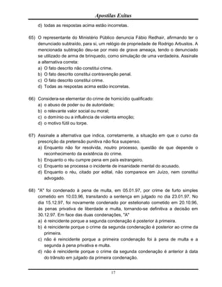Apostilas Exitus
17
d) todas as respostas acima estão incorretas.
65) O representante do Ministério Público denuncia Fábio Redhair, afirmando ter o
denunciado subtraído, para si, um relógio de propriedade de Rodrigo Arbustos. A
mencionada subtração deu-se por meio de grave ameaça, tendo o denunciado
se utilizado de arma de brinquedo, como simulação de uma verdadeira. Assinale
a alternativa correta:
a) O fato descrito não constitui crime.
b) O fato descrito constitui contravenção penal.
c) O fato descrito constitui crime.
d) Todas as respostas acima estão incorretas.
66) Considera-se elementar do crime de homicídio qualificado:
a) o abuso de poder ou de autoridade;
b) o relevante valor social ou moral;
c) o domínio ou a influência de violenta emoção;
d) o motivo fútil ou torpe.
67) Assinale a alternativa que indica, corretamente, a situação em que o curso da
prescrição da pretensão punitiva não fica suspenso.
a) Enquanto não for resolvida, noutro processo, questão de que depende o
reconhecimento da existência do crime.
b) Enquanto o réu cumpre pena em país estrangeiro.
c) Enquanto se processa o incidente de insanidade mental do acusado.
d) Enquanto o réu, citado por edital, não comparece em Juízo, nem constitui
advogado.
68) "A" foi condenado à pena de multa, em 05.01.97, por crime de furto simples
cometido em 10.03.96, transitando a sentença em julgado no dia 23.01.97. No
dia 15.12.97, foi novamente condenado por estelionato cometido em 20.10.96,
às penas privativa de liberdade e multa, tornando-se definitiva a decisão em
30.12.97. Em face das duas condenações, "A"
a) é reincidente porque a segunda condenação é posterior à primeira.
b) é reincidente porque o crime da segunda condenação é posterior ao crime da
primeira.
c) não é reincidente porque a primeira condenação foi à pena de multa e a
segunda à pena privativa e multa.
d) não é reincidente porque o crime da segunda condenação é anterior à data
do trânsito em julgado da primeira condenação.
 