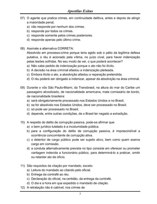 Apostilas Exitus
3
07) O agente que pratica crimes, em continuidade delitiva, antes e depois de atingir
a maioridade penal,
a) não responde por nenhum dos crimes.
b) responde por todos os crimes.
c) responde somente pelos crimes posteriores.
d) responde apenas pelo último crime.
08) Assinale a alternativa CORRETA:
Absolvido em processo-crime porque teria agido sob o pálio da legítima defesa
putativa, o réu é acionado pela vítima, no juízo cível, para haver indenização
pelas lesões sofridas. No seu modo de ver, o que poderá acontecer?
a) Não cabe pedido de indenização porque o ato não foi ilícito.
b) A decisão na área criminal afastou a indenização pleiteada.
c) Embora ilícito o ato, a absolvição afastou a reparação pretendida.
d) O réu poderá ser obrigado a indenizar, apesar da absolvição na área criminal.
09) Durante o vôo São Paulo-Miami, da Transbrasil, na altura do mar do Caribe um
passageiro alcoolizado, de nacionalidade americana, mata comissário de bordo,
de nacionalidade brasileira:
a) será obrigatoriamente processado nos Estados Unidos e no Brasil;
b) se for absolvido nos Estados Unidos, deve ser processado no Brasil;
c) só pode ser processado no Brasil;
d) depende, entre outras condições, de o Brasil ter negado a extradição.
10) A respeito do delito de corrupção passiva, pode-se afirmar que:
a) o bem jurídico tutelado é a incolumidade pública.
b) para a configuração do delito de corrupção passiva, é imprescindível a
ocorrência concomitante de corrupção ativa.
c) o detentor de cargo público pode ser sujeito ativo, bem como quem exerce
cargo em comissão.
d) a conduta alternativamente prevista no tipo consiste em oferecer ou prometer
vantagem indevida a funcionário público, para determiná-lo a praticar, omitir
ou retardar ato de ofício.
11) São requisitos da citação por mandado, exceto:
a) Leitura do mandado ao citando pelo oficial.
b) Entrega da contrafé ao réu.
c) Declaração do oficial, na certidão, da entrega da contrafé.
d) O dia e a hora em que expedido o mandado de citação.
12) A retratação não é cabível, nos crimes de
 