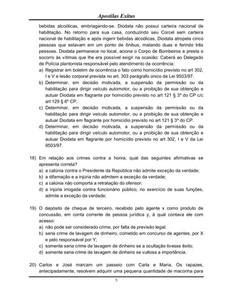 Apostilas Exitus
5
bebidas alcoólicas, embriagando-se. Diodata não possui carteira nacional de
habilitação. No retorno para sua casa, conduzindo seu Corcel sem carteira
nacional de habilitação e após ingerir bebidas alcoólicas, Diodata atropela cinco
pessoas que estavam em um ponto de ônibus, matando duas e ferindo três
pessoas. Diodata permanece no local, aciona o Corpo de Bombeiros e presta o
socorro às vítimas que lhe era possível exigir na ocasião: Caberá ao Delegado
de Polícia plantonista responsável pelo atendimento da ocorrência:
a) Registrar em boletim de ocorrência o fato como homicídio previsto no art 302,
I e V e lesão corporal prevista no art. 303 parágrafo único da Lei 9503/97.
b) Determinar, em decisão motivada, a suspensão da permissão ou da
habilitação para dirigir veículo automotor, ou a proibição de sua obtenção e
autuar Diodata em flagrante por homicídio previsto no art 121 § 3º do CP c/c
art 129 § 6º CP.
c) Determinar, em decisão motivada, a suspensão da permissão ou da
habilitação para dirigir veículo automotor, ou a proibição de sua obtenção e
autuar Diodata em flagrante por homicídio previsto no art 121 § 3º do CP.
d) Determinar, em decisão motivada, a suspensão da permissão ou da
habilitação para dirigir veículo automotor, ou a proibição de sua obtenção e
autuar Diodata em flagrante por homicídio previsto no art 302, I e V da Lei
9503/97.
18) Em relação aos crimes contra a honra, qual das seguintes afirmativas se
apresenta correta?
a) a calúnia contra o Presidente da República não admite exceção da verdade;
b) a difamação e a injúria não admitem a exceção da verdade;
c) a calúnia não comporta a retratação do ofensor;
d) a injúria irrogada contra funcionário público, no exercício de suas funções,
admite a exceção da verdade;
19) O depósito de cheque de terceiro, recebido pelo agente x como produto de
concussão, em conta corrente de pessoa jurídica y, à qual contava ele com
acesso:
a) não pode ser considerado crime, por falta de previsão legal;
b) seria crime de lavagem de dinheiro, cometido em concurso de agentes, por X
e pelo responsável por Y;
c) somente seria crime de lavagem de dinheiro se a ocultação tivesse êxito;
d) somente seria crime de lavagem de dinheiro se vultosa a importância.
20) Carlos e José marcam um passeio com Carla e Maria. Os rapazes,
antecipadamente, resolvem adquirir uma pequena quantidade de maconha para
 