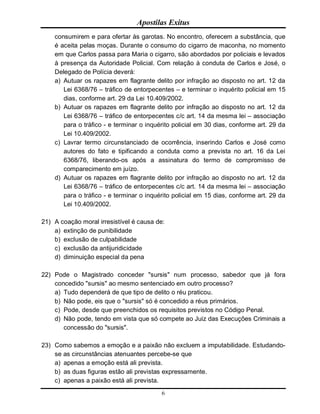 Apostilas Exitus
6
consumirem e para ofertar às garotas. No encontro, oferecem a substância, que
é aceita pelas moças. Durante o consumo do cigarro de maconha, no momento
em que Carlos passa para Maria o cigarro, são abordados por policiais e levados
à presença da Autoridade Policial. Com relação à conduta de Carlos e José, o
Delegado de Polícia deverá:
a) Autuar os rapazes em flagrante delito por infração ao disposto no art. 12 da
Lei 6368/76 – tráfico de entorpecentes – e terminar o inquérito policial em 15
dias, conforme art. 29 da Lei 10.409/2002.
b) Autuar os rapazes em flagrante delito por infração ao disposto no art. 12 da
Lei 6368/76 – tráfico de entorpecentes c/c art. 14 da mesma lei – associação
para o tráfico - e terminar o inquérito policial em 30 dias, conforme art. 29 da
Lei 10.409/2002.
c) Lavrar termo circunstanciado de ocorrência, inserindo Carlos e José como
autores do fato e tipificando a conduta como a prevista no art. 16 da Lei
6368/76, liberando-os após a assinatura do termo de compromisso de
comparecimento em juízo.
d) Autuar os rapazes em flagrante delito por infração ao disposto no art. 12 da
Lei 6368/76 – tráfico de entorpecentes c/c art. 14 da mesma lei – associação
para o tráfico - e terminar o inquérito policial em 15 dias, conforme art. 29 da
Lei 10.409/2002.
21) A coação moral irresistível é causa de:
a) extinção de punibilidade
b) exclusão de culpabilidade
c) exclusão da antijuridicidade
d) diminuição especial da pena
22) Pode o Magistrado conceder "sursis" num processo, sabedor que já fora
concedido "sursis" ao mesmo sentenciado em outro processo?
a) Tudo dependerá de que tipo de delito o réu praticou.
b) Não pode, eis que o "sursis" só é concedido a réus primários.
c) Pode, desde que preenchidos os requisitos previstos no Código Penal.
d) Não pode, tendo em vista que só compete ao Juiz das Execuções Criminais a
concessão do "sursis".
23) Como sabemos a emoção e a paixão não excluem a imputabilidade. Estudando-
se as circunstâncias atenuantes percebe-se que
a) apenas a emoção está ali prevista.
b) as duas figuras estão ali previstas expressamente.
c) apenas a paixão está ali prevista.
 