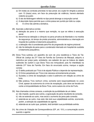 Apostilas Exitus
8
a) Em todas as condutas previstas no tipo penal, se a ação for dirigida a pessoa
com 13 (treze) anos, em face da presunção de violência, haverá atentado
violento ao pudor.
b) O ato de libidinagem referido no tipo penal abrange a conjunção carnal.
c) A descrição típica permite que o crime possa ser punido por dolo ou culpa.
d) O crime não admite a tentativa.
28) Assinale a alternativa correta:
a) detração de pena é o mesmo que remição, no que se refere à execução
penal.
b) denomina-se detração o cômputo na pena privativa de liberdade e na medida
de segurança, do tempo de prisão provisória, administrativa ou internação em
hospital de custódia e tratamento psiquiátrico.
c) a detração não é considerada para fins de progressão de regime prisional.
d) não há detração de pena para o condenado internado em hospital de custódia
e tratamento psiquiátrico.
29) Dona Tícia subtraiu um aparelho de som de uma residência e Tácio de Tal,
Oficial de Justiça da 21ª Vara de Família da Comarca de Macapá, adquiriu a
resfurtiva por preço justo, entretanto, era sabedor de que se tratava de objeto
subtraído de outrem e que Dona Tícia era inimputável, pois foi interditada na
referida 21ª Vara de Família. Em face do enunciado acima, marque a opção
correta:
a) O delito praticado por Tício é de alçada Pública e depende de representação.
b) O Crime perpetrado por Tício é de natureza eminentemente privada.
c) Sucedeu o crime de receptação e este é autônomo em relação ao crime de
furto.
d) Não praticou Tício nenhum crime, somente será responsabilizado no Juízo
Cível, apesar da autonomia do crime de receptação, pois deve ser levada em
conta a inimputabilidade da Dona Tícia, como autora do crime de Furto.
30) Nos chamados crimes conexos, a extinção da punibilidade de um deles:
a) não impede, quanto aos outros, a agravação da pena resultante da conexão.
b) não se estende ao outro, mas exclui o aumento de pena pela conexão.
c) estende-se ao outro, mas este não terá sua culpabilidade extinta, ocorrendo,
porém, a extinção da culpabilidade do agente.
d) estende-se ao outro que, portanto, terá também sua punibilidade extinta.
31) No crime de Violação de Correspondência (CP, art. 151), a consumação ocorre
quando o agente:
 
