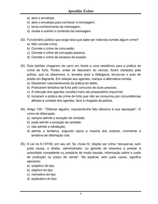 Apostilas Exitus
9
a) abre o envelope;
b) abre o envelope para conhecer a mensagem;
c) toma conhecimento da mensagem;
d) revela a outrem o conteúdo da mensagem.
32) Funcionário público que exige taxa que sabe ser indevida comete algum crime?
a) Não comete crime.
b) Comete o crime de concussão.
c) Comete o crime de corrupção passiva.
d) Comete o crime de excesso de exação.
33) Dois ladrões chegaram de carro em frente a uma residência para a prática de
crime de furto. Porém, antes de descerem do veículo, foram obstados pela
polícia, que os observava, e, levados para a Delegacia, lavrou-se o auto de
prisão em flagrante. Em relação aos agentes, marque a alternativa correta.
a) Desistiram voluntariamente da prática do delito.
b) Praticaram tentativa de furto pelo concurso de duas pessoas.
c) A intenção dos agentes constitui mero ato preparatório impunível.
d) Iniciaram a prática de crime de furto que não se consumou por circunstâncias
alheias à vontade dos agentes, face à chegada da polícia.
34) Artigo 139 - "Difamar alguém, imputando-lhe fato ofensivo à sua reputação". O
crime de difamação:
a) sempre admite a exceção da verdade;
b) pode admitir a exceção da verdade;
c) não admite a retratação;
d) admite a tentativa, segundo opina a maioria dos autores, mormente a
tentativa de difamação oral.
35) A Lei no 8.137/90, em seu art. 5o, inciso IV, dispõe ser crime “recusar-se, sem
justa causa, o diretor, administrador, ou gerente de empresa a prestar à
autoridade competente ou prestá-la de modo inexato, informação sobre o custo
de produção ou preço de venda”. Na espécie, sem justa causa, significa
elemento:
a) subjetivo do tipo
b) objetivo do tipo
c) normativo do tipo
d) explicativo do tipo
 
