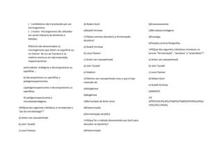 ( ) antibióticos não é produzido por um    d) Robert Koch                                     b)Envenenamento
         microrganismo;
         ( ) muitos microrganismo são utilizados    e)Rudolf Virchow                                   c)Microbiota endógena
         em varias industria de alimentos e
                                                    11º)Qual cientista descobriu a fermentação         d)Ficologia
         bebidas;
                                                    alcoólica?
                                                                                                       e)Fixação,corante,fotografias
         9º)Como são denominados os                 a) Rudolf Virchow
         microrganismo que vivem na superfície ou                                                      14º)Qual dos seguintes indivíduos introduziu os
         no interior de um ser humano e na          b) Louis Pasteur                                   termos “fermentação”, “aeróbios” e “anaeróbios”?
         matéria morta ou em decomposição,
                                                    c) Anton van Leeuwenhoek                           a) Anton van Leeuwenhoek
         respectivamente:
                                                    d) John Tyndall                                    b) John Tyndall
    a)microbiota endógena e decompositores ou
    saprófitas ;                                    e) Stephen                                         c) Louis Pasteur

    b) decompositores ou saprófitas e               12º)Anton van Leeuwenhoek criou o que é hoje       d) Robert Koch
    patógenosoportunista;                           chamado de:
                                                                                                       e) Rudolf Virchow
    c)patógenosoportunista e decompositores ou      a)Abiogênese
    saprófitas;                                                                                        GABARITO
                                                    b)Biogênese
    d) patógenosoportunista e                                                                          1º)
    microbiotaendógena;                             c)Microscópio de lente única                       d2º)FVVVV3º)c4º)c5º)d6º)a7º)b8º)VVFV9º)a10º)a1
                                                                                                       1º)b12º)c13º)eº)c
10º)Qual dos seguintes indivíduos é considerado o   d)Pasteurização
“pai da microbiologia”?
                                                    e)Fermentação alcoólica
a) Anton van Leeuwenhoek
                                                    13º)Qual foi o método desenvolvido por Koch para
b) John Tyndall                                     descobrir as bactérias?

c) Louis Pasteur                                    a)Pasteurização
 