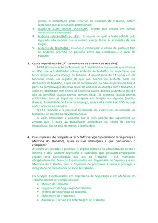 parcial, o acidentado pode retornar ao mercado de trabalho, porém
exercendo outras atividades profissionais;
3. ACIDENTE COM DANOS MATERIAIS: Evento que resulta em perdas
materiais para a empresa;
4. Acidente relatável(AR) ou LEVE: É aquele no qual a lesão sofrida pelo
segurado não impede que o mesmo exerça todas as atividades de sua
função;
5. Acidente de Trajeto(AT): Quando o empregado é vítima de qualquer tipo
de acidente ocorrido no percurso entre sua residência e o local de
trabalho;
3. Qual a importância do CAT (comunicado de acidente de trabalho)?
A CAT (Comunicação de Acidente de Trabalho) é o documento que informa
ao INSS que o trabalhador sofreu acidente de trabalho ou suspeita-se que
tenha adquirido uma doença de trabalho. A importância do CAT estar em ele
funcionar como um registro de que sua doença ou acidente pode ser
decorrente do trabalho, o que vai ser comprovado, ou não, na perícia médica. A
partir da comprovação do nexo causal do acidente ou doença com o trabalho, e
assim o trabalhador tem direito ao benefício auxílio-doença acidentário (B91) e
não ao benefício auxílio-doença comum (B31). O primeiro (auxílio-doença
acidentário) tem as seguintes vantagens em relação ao segundo (auxílio-
doença): Estabilidade de 1 ano no emprego, após a alta médica do INSS, ou seja
após o retorno ao trabalho.
O CAT também é a principal ferramenta de estatísticas de acidente de
trabalho e de trajeto da Previdência Social.
Só após comunicar o acidente que o INSS poderá dar seguimento ao
amparo que é dado ao trabalhador acidentado ou vítima de doença
ocupacional. Ou no caso de morte, a família dele.
4. Que empresas são obrigadas a ter SESMT (Serviço Especializado de Segurança e
Medicina do Trabalho), quais as suas atribuições e que profissionais o
compõem?
As empresas privadas e públicas, os órgãos públicos da administração direta e
indireta e dos poderes Legislativo e Judiciário, que possuam empregados
regidos pela Consolidação das Leis do Trabalho - CLT, manterão,
obrigatoriamente, Serviços Especializados em Engenharia de Segurança e em
Medicina do Trabalho, com a finalidade de promover a saúde e proteger a
integridade do trabalhador no local de trabalho.
Os Serviços Especializados em Engenharia de Segurança e em Medicina do
Trabalho devem ser compostos por:
 Médico do Trabalho,
 Engenheiro de Segurança do Trabalho,
 Técnico de Segurança do Trabalho,
 Enfermeiro do Trabalho e
 Auxiliar ou Técnico em Enfermagem do Trabalho.
 