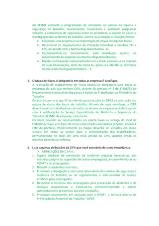 Ao SESMT compete a programação de atividades no campo da higiene e
segurança do trabalho, coordenando, fiscalizando e avaliando programas
voltados a consciência de segurança entre os servidores, a análise de riscos e
investigação dos acidentes do trabalho. Dentre as principais atribuições temos:
 Colaborar, nos projetos e na implantação de novas instalações físicas;
 Determinar os Equipamentos de Proteção Individual e Coletivo EPI e
EPC, de acordo com a Norma Regulamentadora - 6;
 Responsabilizar-se, tecnicamente, pela orientação quanto ao
cumprimento do disposto nas Normas Regulamentadora;
 Manter permanente relacionamento com a CIPA, valendo-se ao máximo
de suas observações, além de treiná-la, apoiá-la e atendê-la, conforme
dispõe a Norma Regulamentadora – 5.
5. O Mapa de Riscos é obrigatório em todas as empresas? Justifique.
A realização de mapeamento de riscos tornou-se obrigatória para todas as
empresas do país que tenham CIPA, através da portaria nº 5 de 17/08/92 do
Departamento Nacional de Segurança e Saúde do Trabalhador do Ministério do
Trabalho.
De acordo com o artigo 1º da referida portaria cabe às CIPAS a construção dos
mapas de riscos dos locais de trabalho. Através de seus membros, a CIPA
deverá ouvir os trabalhadores de todos os setores da empresa e poderá contar
com a colaboração do Serviço Especializado de Medicina e Segurança do
Trabalho (SESMT) da empresa, caso exista.
Os riscos deverão ser representados em planta baixa ou esboço do local de
trabalho (croqui) e os tipos de riscos relacionados em tabelas próprias, anexas à
referida portaria. Posteriormente os mapas deverão ser afixados em locais
visíveis em todas as seções para o conhecimento dos trabalhadores,
permanecendo no local até uma nova gestão da CIPA, quando então os
mesmos deverão ser refeitos.
6. Liste algumas atribuições da CIPA que você considera de suma importância.
 ATRIBUIÇÕES DA C.I.P.A.:
1. Sugerir medidas de prevenção de acidentes julgadas necessárias, por
iniciativa própria ou sugestões de outros empregados, encaminhando-as ao
SESMT e ao empregador;
2. Discutir os acidentes ocorridos;
3. Promover a divulgação e zelar pela observância das normas de segurança e
medicina do trabalho ou de regulamentos e instrumentos de serviço
emitidos pelo empregador;
4. Despertar o interesse dos empregados pela prevenção de acidentes e de
doenças ocupacionais e estimulá-los permanentemente e adotar
comportamento preventivo durante o trabalho;
5. Promover anualmente, em conjunto com o SESMT, a Semana interna de
Prevenção de Acidentes do Trabalho - SIPAT.
 