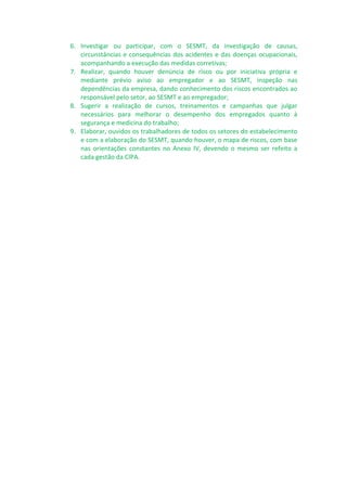 6. Investigar ou participar, com o SESMT, da investigação de causas,
circunstâncias e consequências dos acidentes e das doenças ocupacionais,
acompanhando a execução das medidas corretivas;
7. Realizar, quando houver denúncia de risco ou por iniciativa própria e
mediante prévio aviso ao empregador e ao SESMT, inspeção nas
dependências da empresa, dando conhecimento dos riscos encontrados ao
responsável pelo setor, ao SESMT e ao empregador;
8. Sugerir a realização de cursos, treinamentos e campanhas que julgar
necessários para melhorar o desempenho dos empregados quanto à
segurança e medicina do trabalho;
9. Elaborar, ouvidos os trabalhadores de todos os setores do estabelecimento
e com a elaboração do SESMT, quando houver, o mapa de riscos, com base
nas orientações constantes no Anexo IV, devendo o mesmo ser refeito a
cada gestão da CIPA.
 