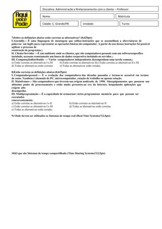 Disciplina: Administração e Rrelacionamento com o cliente – Professor:
Nome: Matrícula:
Cidade: C. Grande/PB Unidade: Turno:
7)Sobre as definições abaixo estão corretas as alternativas? (0,625pts)
I.Assembly— É uma linguagem de montagem que utiliza instruções que se assemelham a abreviaturas de
palavras em inglês para representar as operações básicas do computador. A partir do uso dessas instruções foi possível
agilizar o processo de
construção de programas.;
II. Cliente/Servidor —É um ambiente onde os clientes, que são computadores pessoais com um softwareespecífico
instalado, acessam remotamente um banco de dados corporativo instalado no servidor.;
III. Computaçãodistribuída — Vários computadores independentes desempenham uma tarefa comum.;
a) Estão corretas as alternativas I e III b) Estão corretas as alternativas IIc) Estão corretas as alternativas II e III
d) Todas as alternativas estão corretas e) Todas as alternativas estão erradas.
8)Estão corretas as definições abaixo:(0,625pts)
I. Computadorpessoal — É a evolução dos computadores das décadas passadas e tornou-se acessível em termos
de custo. Também é chamado de PC, microcomputador, estação de trabalho ou apenas estação.
II. Mainframes— São computadores que tiveram sua origem nadécada de 1990. Sãoequipamentos que possuem um
altíssimo poder de processamento e estão muito presentes na era da Internet, hospedando aplicações que
exigem alto
desempenho.
III. Multiprogramação— É a capacidade de armazenar vários programasna memória para que possam ser
executados
concorrentemente.
a) Estão corretas as alternativas I e II b) Estão corretas as alternativas II
c) Estão corretas as alternativas I e III d) Todas as alternativas estão corretas
e) Todas as alternativas estão erradas.
9) Onde devem ser utilizados os Sistemas de tempo real (Real Time Systems)?(2,5pts)
10)O que são Sistemas de tempo compartilhado (Time Sharing Systems)?(2,5pts)
 