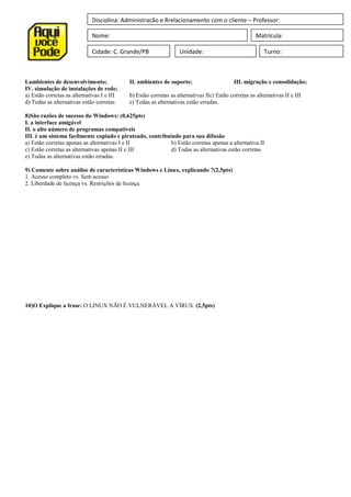 Disciplina: Administração e Rrelacionamento com o cliente – Professor:
Nome: Matrícula:
Cidade: C. Grande/PB Unidade: Turno:
I.ambientes de desenvolvimento; II. ambientes de suporte; III. migração e consolidação;
IV. simulação de instalações de rede;
a) Estão corretas as alternativas I e III b) Estão corretas as alternativas IIc) Estão corretas as alternativas II e III
d) Todas as alternativas estão corretas e) Todas as alternativas estão erradas.
8)São razões de sucesso do Windows: (0,625pts)
I. a interface amigável
II. o alto número de programas compatíveis
III. é um sistema facilmente copiado e pirateado, contribuindo para sua difusão
a) Estão corretas apenas as alternativas I e II b) Estão corretas apenas a alternativa II
c) Estão corretas as alternativas apenas II e III d) Todas as alternativas estão corretas
e) Todas as alternativas estão erradas.
9) Comente sobre análise de características Windows e Linux, explicando ?(2,5pts)
1. Acesso completo vs. Sem acesso
2. Liberdade de licença vs. Restrições de licença
10)O Explique a frase: O LINUX NÃO É VULNERÁVEL A VÍRUS. (2,5pts)
 