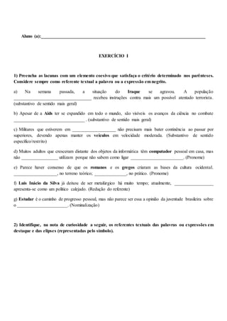 Aluno (a):________________________________________________________________________
EXERCÍCIO I
1) Preencha as lacunas com um elemento coesivo que satisfaça o critério determinado nos parênteses.
Considere sempre como referente textual a palavra ou a expressão em negrito.
a) Na semana passada, a situação do Iraque se agravou. A população
__________________________________ recebeu instruções contra mais um possível atentado terrorista.
(substantivo de sentido mais geral)
b) Apesar de a Aids ter se expandido em todo o mundo, são visíveis os avanços da ciência no combate
_______________________________ . (substantivo de sentido mais geral)
c) Militares que estiverem em ___________________ não precisam mais bater continência ao passar por
superiores, devendo apenas manter os veículos em velocidade moderada. (Substantivo de sentido
específico/restrito)
d) Muitos adultos que cresceram distante dos objetos da informática têm computador pessoal em casa, mas
não ________________ utilizam porque não sabem como ligar _______________________. (Pronome)
e) Parece haver consenso de que os romanos e os gregos criaram as bases da cultura ocidental.
___________________, no terreno teórico; ______________, no prático. (Pronome)
f) Luís Inácio da Silva já deixou de ser metalúrgico há muito tempo; atualmente, _________________
apresenta-se como um político calejado. (Redução do referente)
g) Estudar é o caminho de progresso pessoal, mas não parece ser essa a opinião da juventude brasileira sobre
o ______________________. (Nominalização)
2) Identifique, na nota de curiosidade a seguir, os referentes textuais das palavras ou expressões em
destaque e das elipses (representadas pelo símbolo).
 