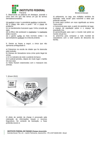 5. Observando as palavras em destaque, assinale o
único item em que não temos um par de termos
denotativo/conotativo:
(a) quebrei o copo / o presidente quebrou o protocolo.
(b) a chave não abriu a porta / eis a chave do
problema.
(c) os bandeirantes buscaram ouro / tinha coração de
ouro.
(d) os filhos não aceitavam a madrastra / a madrastra
deles é jovem.
(e) o garoto surfou as mais incríveis ondas / os
aproveitadores surfaram na onda de protesto.
6. Dentre as frases a seguir, a única que não
apresenta ambiguidade é:
a) Estivemos na escola da cidade que foi destruída
pelo incêndio.
b) Câmara de Vereadores torna crime porte ilegal de
armas.
c) Vi no noticiário da noite o acidente do barco.
d) O policial prendeu, depois de muito lugar o ladrão
em sua casa.
e) Todos ficaram estarrecidos com o massacre dos
animais.
7. (Enem 2012)
O efeito de sentido da charge é provocado pela
cobinação de informações visuais e recursos
linguísticos. No contexto da ilustração, a frase
proferida recorre à
a) polissemia, ou seja, aos múltiplos sentidos da
expresão “rede social” para transmitir a ideia que
pretende veicular.
b) ironia para conferir um novo significado ao termo
“outra coisa”.
c) homonímia para opor, a partir do advérbio de lugar,
o espaço da população pobre e o espaço da
população rica.
d) personificação para opor o mundo real pobre ao
mundo virtual rico.
e) antonímia para comparar a rede mundial de
coputadores com a rede caseira de descanso da
família.
INSTITUTO FEDERAL DO PARANÁ | Campus Jacarezinho
Avenida Doutor Tito, s/n – Jardim Panorama, Jacarezinho - PR | CEP 86400-000 - Brasil
 