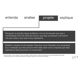 entenda                                        analise                                       projete                                   explique



   Pensando na solução desse problema, crie um brinquedo que seja a
   manifestação física da idéia da marca e que faça as pessoas vivenciarem
   nas suas casas o que essa marca representa.


   Detalhe o projeto do brinquedo. Descreva a sua interação com as pessoas
   (ou a interação que ele provoca entre elas), bem como a reposta que essa
   experiência deve provocar no consumidor.

*Você é um planner, e não um designer. O que vai ser avaliado é a idéia do projeto e a estética da apresentação, não o acabamento/layout do brinquedo.
*Você não precisa pensar na campanha de lançamento do brinquedo, tampouco na sua mecânica de distribuição
 