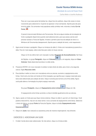 Escola Técnica SENAI Areias
                                                                      Atividade do curso de Power Point
                                                                          Carlos Melo e Joselito Budeaux


             Para ver o que esse painel de botões faz, clique fora do subtítulo, clique três vezes no texto
             novamente para selecioná-lo. O painel vai aparecer e ficar esmaecido. Aponte para ele para
             torná-lo sólido. Os comandos mais populares estão contidos nele, incluindo o botão Cor da
             Fonte.


             O painel é denominado Minibarra de Ferramentas. Ele torna alguns botões de formatação de
             fonte e parágrafo disponíveis quando você seleciona texto, para que possa usá-los sem
             precisar acessar a Faixa de Opções. Arraste o ponteiro para fora da seleção do texto e a
             Minibarra de Ferramentas desaparecerá. Aponte para a seleção de texto, e ela reaparecerá.


7.   Agora tente formatar o parágrafo. Clique na miniatura do slide 2. A lista com marcadores já preenche o
     slide. Para ter mais espaço, altere esta lista para caber em duas colunas.


             Clique no fim do último item com marcador na lista, Programa de Aconselhamento. Na Faixa


             de Opções, no grupo Parágrafo, clique em Colunas               e, em seguida, clique em Duas
             Colunas. Nada observável acontece no slide ainda.


8.   Pressione ENTER. Um novo marcador é exibido no lado direito do slide, para iniciar uma segunda
     coluna. Digite Recursos úteis.

9.   Para distribuir melhor os itens com marcadores entre as colunas, aumente o espaçamento entre
     linhas. Você verá uma lista com borda em linha tracejada, que significa que o espaço reservado para
     texto está selecionado para edição de texto. Clique na borda para torná-la uma linha sólida. Agora
     você pode alterar a formatação do próprio espaço reservado.



             No grupo Parágrafo, clique em Espaçamento entre Linhas                . Clique em 1,5.


             O espaçamento entre linhas aumenta e a lista é dividida igualmente entre as colunas.


10. Agora, ajuste um título para que fique menos extenso. Clique no slide 3, que tem um título longo. Você
     poderia reescrevê-lo, mas em vez disso tente o novo comando de espaçamento entre letras. Selecione
     o texto do título e, no grupo Fonte da Faixa de Opções, clique no botão Espaçamento entre

     Caracteres         .

11. Clique em Justo. Isso colocará os caracteres juntos de maneira imperceptível, mas eficiente.



 EXERCÍCIO 2: ADICIONAR UM SLIDE
1.   O slide 3 ainda deve estar selecionado. Se não estiver, clique na miniatura dele.
 