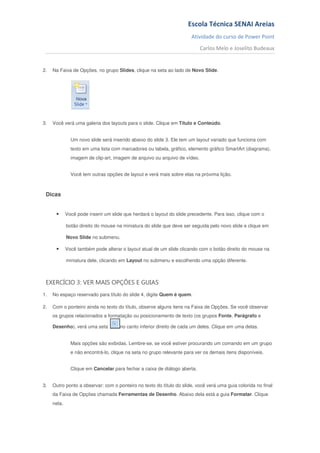 Escola Técnica SENAI Areias
                                                                       Atividade do curso de Power Point
                                                                            Carlos Melo e Joselito Budeaux


2.   Na Faixa de Opções, no grupo Slides, clique na seta ao lado de Novo Slide.




3.   Você verá uma galeria dos layouts para o slide. Clique em Título e Conteúdo.


               Um novo slide será inserido abaixo do slide 3. Ele tem um layout variado que funciona com
               texto em uma lista com marcadores ou tabela, gráfico, elemento gráfico SmartArt (diagrama),
               imagem de clip-art, imagem de arquivo ou arquivo de vídeo.


               Você tem outras opções de layout e verá mais sobre elas na próxima lição.



 Dicas


      •      Você pode inserir um slide que herdará o layout do slide precedente. Para isso, clique com o

             botão direito do mouse na miniatura do slide que deve ser seguida pelo novo slide e clique em

             Novo Slide no submenu.

      •      Você também pode alterar o layout atual de um slide clicando com o botão direito do mouse na

             miniatura dele, clicando em Layout no submenu e escolhendo uma opção diferente.



 EXERCÍCIO 3: VER MAIS OPÇÕES E GUIAS
1.   No espaço reservado para título do slide 4, digite Quem é quem.

2.   Com o ponteiro ainda no texto do título, observe alguns itens na Faixa de Opções. Se você observar
     os grupos relacionados a formatação ou posicionamento de texto (os grupos Fonte, Parágrafo e

     Desenho), verá uma seta          no canto inferior direito de cada um deles. Clique em uma delas.


               Mais opções são exibidas. Lembre-se, se você estiver procurando um comando em um grupo
               e não encontrá-lo, clique na seta no grupo relevante para ver os demais itens disponíveis.


               Clique em Cancelar para fechar a caixa de diálogo aberta.


3.   Outro ponto a observar: com o ponteiro no texto do título do slide, você verá uma guia colorida no final
     da Faixa de Opções chamada Ferramentas de Desenho. Abaixo dela está a guia Formatar. Clique
     nela.
 