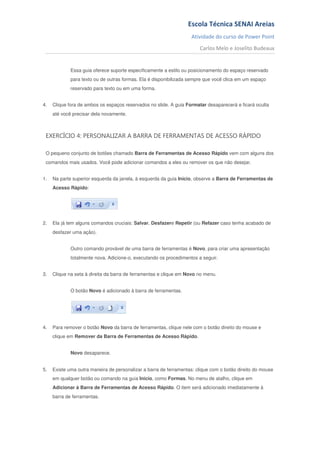 Escola Técnica SENAI Areias
                                                                   Atividade do curso de Power Point
                                                                       Carlos Melo e Joselito Budeaux


             Essa guia oferece suporte especificamente a estilo ou posicionamento do espaço reservado
             para texto ou de outras formas. Ela é disponibilizada sempre que você clica em um espaço
             reservado para texto ou em uma forma.


4.   Clique fora de ambos os espaços reservados no slide. A guia Formatar desaparecerá e ficará oculta
     até você precisar dela novamente.



 EXERCÍCIO 4: PERSONALIZAR A BARRA DE FERRAMENTAS DE ACESSO RÁPIDO

 O pequeno conjunto de botões chamado Barra de Ferramentas de Acesso Rápido vem com alguns dos
 comandos mais usados. Você pode adicionar comandos a eles ou remover os que não desejar.


1.   Na parte superior esquerda da janela, à esquerda da guia Início, observe a Barra de Ferramentas de
     Acesso Rápido:




2.   Ela já tem alguns comandos cruciais: Salvar, Desfazere Repetir (ou Refazer caso tenha acabado de
     desfazer uma ação).


             Outro comando provável de uma barra de ferramentas é Novo, para criar uma apresentação
             totalmente nova. Adicione-o, executando os procedimentos a seguir.


3.   Clique na seta à direita da barra de ferramentas e clique em Novo no menu.


             O botão Novo é adicionado à barra de ferramentas.




4.   Para remover o botão Novo da barra de ferramentas, clique nele com o botão direito do mouse e
     clique em Remover da Barra de Ferramentas de Acesso Rápido.


             Novo desaparece.


5.   Existe uma outra maneira de personalizar a barra de ferramentas: clique com o botão direito do mouse
     em qualquer botão ou comando na guia Início, como Formas. No menu de atalho, clique em
     Adicionar à Barra de Ferramentas de Acesso Rápido. O item será adicionado imediatamente à
     barra de ferramentas.
 