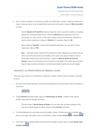 Escola Técnica SENAI Areias
                                                                      Atividade do curso de Power Point
                                                                          Carlos Melo e Joselito Budeaux


6.   Para ver todos os botões ou comandos que podem ser adicionados, execute o seguinte procedimento:
     clique na seta para baixo na extremidade direita da barra de ferramentas e clique em Mais Comandos
     no menu.


             A janela Opções do PowerPoint é aberta. Diante de você há uma lista de botões e comandos
             disponíveis. Você pode selecionar um e clicar em Adicionar para adicioná-lo à barra de
             ferramentas. Ou, para remover um item que já esteja na barra de ferramentas, mostrada na
             coluna à direita, selecione-o e clique em Remover. Em seguida, clique em OK.


             Agora, clique em Cancelar, a menos que tenha adicionado algum item que queira manter;
             nesse caso, clique em OK.


             Dica     Você pode colocar a Barra de Ferramentas de Acesso Rápido em sua própria linha na
             janela, caso tenha adicionado muitos botões a ela e queira mais espaço. Clique na seta na
             extremidade direita da barra de ferramentas, e clique em Mostrar Abaixo da Faixa de
             Opções. A barra de ferramentas move-se conforme a orientação. Para colocá-la em seu local
             original, repita o processo clicando no comando para colocá-la acima da Faixa de Opções.



 EXERCÍCIO 5: ALTERNAR MODOS DE EXIBIÇÃO E ZOOM

 Veja tudo o que há para ver no PowerPoint e aproxime ou afaste, usando modos de exibição e controles
 de zoom.


1.   No canto inferior direito da janela, você encontrará botões para os três principais modos de exibição no
     PowerPoint.




2.   O botão Normal está selecionado. Clique em Classificação de Slides, o botão do meio. Parece
     familiar? Esse modo de exibição não mudou.


             O terceiro botão é Apresentação de Slides. Se você clicar nele, precisará pressionar ESC
             para sair da Apresentação de Slides. Clique no botão Normal novamente.


3.   O controle deslizante de zoom está ao lado dos botões, à direita. Arraste-o para ver o conteúdo mais

     perto e mais longe. Para aplicar zoom em incrementos, clique no botão Ampliar         ou Reduzir
     .

4.   Para voltar o slide à posição padrão confortavelmente ajustado à janela, clique no botão Ajustar slide

     à janela atual      .
 