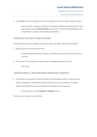 Escola Técnica SENAI Areias
                                                                      Atividade do curso de Power Point
                                                                           Carlos Melo e Joselito Budeaux


5.     A guia Exibir da Faixa de Opções tem muitas outras opções de modo de exibição. Clique nela agora.


               Use-a para exibir uma régua ou grade (se a sua janela não estiver no tamanho máximo, essas
               opções estarão no botão Mostrar/Ocultar) ou para abrir o modo de exibição Anotações, exibir
               o Slide Mestre ou organizar várias janelas do PowerPoint.



    EXERCÍCIO 6: OCULTAR A FAIXA DE OPÇÕES

    Quando você precisar de mais espaço na janela para editar seus slides, oculte a Faixa de Opções.


1.     Clique duas vezes na guia que estiver ativa.


               A Faixa de Opções desaparece. Esse será o resultado sempre que você clicar duas vezes na
               guia ativa.


2.     Para mostrar a Faixa de Opções completa, clique em qualquer lugar da guia uma vez.


               Isso é tudo.



    EXERCÍCIO BÔNUS: COMO ADICIONAR CABEÇALHOS E RODAPÉS?


•      Para explorar as outras guias da Faixa de Opções, veja se consegue encontrar o local usado para

       adicionar cabeçalhos e rodapés. Dica: embora você possa fazer isso ao visualizar a impressão,

       também pode fazê-lo de uma guia principal da Faixa de Opções; procure essa guia.


               Se você encontrar o botão Cabeçalho e Rodapé, sorte sua.


    Você usará mais as guias na próxima lição.
 