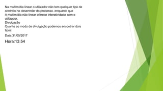 Na multimídia linear o utilizador não tem qualquer tipo de
controlo no desenrolar do processo, enquanto que
A multimídia não-linear oferece interatividade com o
utilizador.
Divulgação
Quanto ao modo de divulgação podemos encontrar dois
tipos:
Data:31/05/2017
Hora:13:54
 