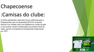 Chapecoense
:Camisas do clube:
A Umbro apresentou mais dois novos uniformes para a
Chapecoense usar na temporada 2015/16. A camisa
branca é um modelo retro com detalhes em verde na gola
e nos punhos, sendo comemorativa ao primeiro título do
clube, que foi a conquista do Campeonato Catarinense
em 1977.
 