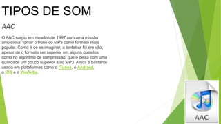 TIPOS DE SOM
AAC
O AAC surgiu em meados de 1997 com uma missão
ambiciosa: tomar o trono do MP3 como formato mais
popular. Como é de se imaginar, a tentativa foi em vão,
apesar de o formato ser superior em alguns quesitos,
como no algoritmo de compressão, que o deixa com uma
qualidade um pouco superior à do MP3. Ainda é bastante
usado em plataformas como o iTunes, o Android,
o iOS e o YouTube.
 