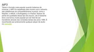 MP3
Talvez o formato mais popular quando tratamos de
músicas, o MP3 foi espalhado pelo mundo com o advento
das plataformas de compartilhamento musical, como o
Napster, o eMule, o Audiogalaxy e o KaZaa. Apesar da
perda de qualidade desse tipo de arquivo, ele é bastante
leve e se tornou muito popular por ser fácil de ser
transferido através das conexões lentas dos anos 1990. É
reconhecido por praticamente qualquer player de áudio
no mercado
 