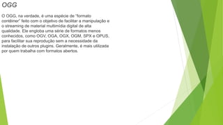 OGG
O OGG, na verdade, é uma espécie de “formato
contêiner” feito com o objetivo de facilitar a manipulação e
o streaming de material multimídia digital de alta
qualidade. Ele engloba uma série de formatos menos
conhecidos, como OGV, OGA, OGX, OGM, SPX e OPUS,
para facilitar sua reprodução sem a necessidade da
instalação de outros plugins. Geralmente, é mais utilizada
por quem trabalha com formatos abertos.
 