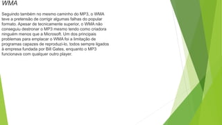 WMA
Seguindo também no mesmo caminho do MP3, o WMA
teve a pretensão de corrigir algumas falhas do popular
formato. Apesar de tecnicamente superior, o WMA não
conseguiu destronar o MP3 mesmo tendo como criadora
ninguém menos que a Microsoft. Um dos principais
problemas para emplacar o WMA foi a limitação de
programas capazes de reproduzi-lo, todos sempre ligados
à empresa fundada por Bill Gates, enquanto o MP3
funcionava com qualquer outro player.
 