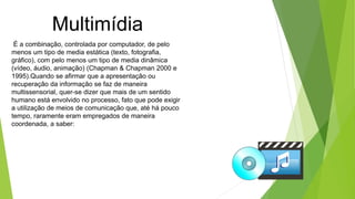 Multimídia
É a combinação, controlada por computador, de pelo
menos um tipo de media estática (texto, fotografia,
gráfico), com pelo menos um tipo de media dinâmica
(vídeo, áudio, animação) (Chapman & Chapman 2000 e
1995).Quando se afirmar que a apresentação ou
recuperação da informação se faz de maneira
multissensorial, quer-se dizer que mais de um sentido
humano está envolvido no processo, fato que pode exigir
a utilização de meios de comunicação que, até há pouco
tempo, raramente eram empregados de maneira
coordenada, a saber:
 