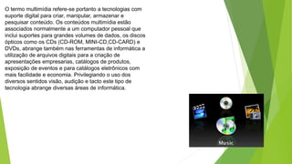 O termo multimídia refere-se portanto a tecnologias com
suporte digital para criar, manipular, armazenar e
pesquisar conteúdo. Os conteúdos multimídia estão
associados normalmente a um computador pessoal que
inclui suportes para grandes volumes de dados, os discos
ópticos como os CDs (CD-ROM, MINI-CD,CD-CARD) e
DVDs, abrange também nas ferramentas de informática a
utilização de arquivos digitais para a criação de
apresentações empresarias, catálogos de produtos,
exposição de eventos e para catálogos eletrônicos com
mais facilidade e economia. Privilegiando o uso dos
diversos sentidos visão, audição e tacto este tipo de
tecnologia abrange diversas áreas de informática.
 