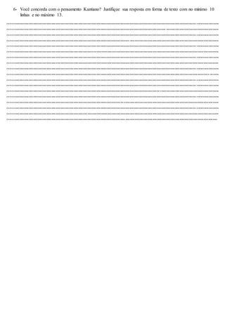 6- Você concorda com o pensamento Kantiano? Justifique sua resposta em forma de texto com no mínimo 10
linhas e no máximo 13.
--------------------------------------------------------------------------------------------------------------------------------------------
--------------------------------------------------------------------------------------------------------- -----------------------------------
--------------------------------------------------------------------------------------------------------------------------------------------
--------------------------------------------------------------------------------------------------------------------------------------------
--------------------------------------------------------------------------------------------------------------------------------------------
--------------------------------------------------------------------------------------------------------------------------------------------
--------------------------------------------------------------------------------------------------------------------------------------------
--------------------------------------------------------------------------------------------------------------------------------------------
--------------------------------------------------------------------------------------------------------------------------------------------
--------------------------------------------------------------------------------------------------------------------------------------------
--------------------------------------------------------------------------------------------------------------------------------------------
--------------------------------------------------------------------------------------------------------------------------------------------
--------------------------------------------------------------------------------------------------------------------------------------------
--------------------------------------------------------------------------------------------------------------------------------------------
--------------------------------------------------------------------------------------------------------------------------------------------
--------------------------------------------------------------------------------------------------------------------------------------------
--------------------------------------------------------------------------------------------------------------------------------------------
-------------------------------------------------------------------------------------------------------------------------------------------
 