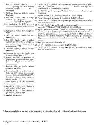 8. Em 1933 Getúlio criou o ..............
..............que propunha: Voto secreto e
universal inclusive .............., exceto
analfabetos.
9. Tendência do partido Ação Integralista
Brasileira.
10. Em 1933 Getúlio criou o código
eleitoral que propunha: ................
............ – sociedade civil organizada.
11. A constituição de 1934 previa a
................... do subsolo e sua ................
.
12. Sigla para a Política de Valoração do
Café.
14. Sigilo do partido Aliança Nacional
Libertadora.
16. Em 1933 Getúlio criou o código
eleitoral que propunha: A criação de
uma .......... .............., para escrever a
constituição de 1934.
18. Tendência do partido Aliança Nacional
Libertadora.
22. Tentativa de golpe de Estado para
depor Getúlio do poder – 1935.
24. Getúlio em 1930 vai beneficiar os
grupos que o apoiaram durante o golpe,
para a burguesia investiu na
.................... .
25. Principal líder do partido Aliança
Nacional Libertadora.
26. Primeiras medidas tomadas a partir do
Golpe de 1930 foram o ............. do
...........e suspensãoda constituição. Vai
beneficiar os grupos que o apoiaram
durante o golpe
27. 1933 marca o fim do movimento
................ .
28. Período de 1930 - 1934 durante o
governo de Getúlio Vargas.
29. Período de 1937 - 1945 durante o
governo de Getúlio Vargas.
30. Líder do partido AIB.
5. Getúlio em 1930 vai beneficiar os grupos que o apoiaram durante o golpe,
para os fazendeiros .................., ............., investimentos agrícolas,
reestruturação da política do café no Brasil.
6. Em 1934 Vargas foi eleito presidente de forma .............. pela assembleia
constituinte.
7. Período de 1934 – 1937 durante o governo de Getúlio Vargas.
13. Nome vulgarmente conhecido da constituição de 1937 no Brasil.
15. Getúlio em 1930 vai beneficiar os grupos que o apoiaram durante o golpe,
para os trabalhadores as .............. ...................... .
17. Em 1933 Getúlio criou o código eleitoral que propunha: ........................... –
substitui a COMISSÃO VERIFICADORA DE PODERES.
19. Após a intentona comunista, Getúlio usa os meios de comunicação para
instaurar o medo na população; Em 1937 o chefe do estado maior do exército
brasileiro, general ............ .............., em discurso a “Hora do Brasil”
denunciou em rede de rádio nacional um plano comunista que consistia em:
Sequestros a embaixadores Atentados, terrorismo denominado de Plano
........... .
20. Sigla para Instituto Brasileiro do Café.
21. Em 1934 promulgada a ............ constituição brasileira.
23. Getúlio em 1930 vai beneficiar os grupos que o apoiaram durante o golpe,
para o exército criou os ........................ .
Definas as principais características dos partidos Ação Integralista Brasileira e Aliança Nacional Libertadora.
Explique de forma resumida o que foi a Revolução de 1932.
 