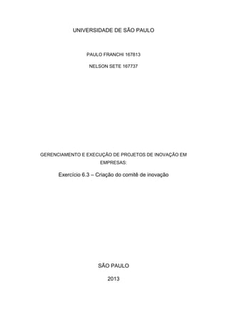UNIVERSIDADE DE SÃO PAULO
PAULO FRANCHI 167813
NELSON SETE 167737
GERENCIAMENTO E EXECUÇÃO DE PROJETOS DE INOVAÇÃO EM
EMPRESAS:
Exercício 6.3 – Criação do comitê de inovação
SÃO PAULO
2013
 
