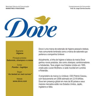 Mestrado Ciências da Comunicação                                      Comportamento do Consumidor
MARKETING E PUBLICIDADE                                                 Prof. Dr. Jorge Correia Jesuíno




                                   Dove é uma marca de extensão de higiene pessoal e beleza,
             Segmento              mais comumente lembrada como a marca de sabonete que
             Higiene
                                   pertence a companhia Unilever.
      Principais produtos
 Sabonete, shampoo e creme         Actualmente, a linha de higiene e beleza da marca Dove
                                   ganhou novos produtos, tais como shampoo, condicionadores
            Ícones                 e hidratantes. Teve origem nos Estados Unidos em 1955,
        Pombo - logótipo           criado pela «Lever Brothers» e sede mundial em Londres
                                   e Roterdão.
            Slogan
  “As tested on real curves”
                                   O proprietário da marca é a Unilever, CEO Patrick Cescau,
            Website                com facturamento em 2006 estimado em 2,5 € bilhões.
         www.dove.com              Dove tem presença global em mais de 80 países e seus
                                   maiores mercados estão nos Estados Unidos, Japão,
                                   Inglaterra e Itália.
 