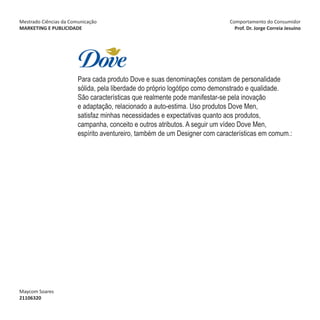 Mestrado Ciências da Comunicação                                            Comportamento do Consumidor
MARKETING E PUBLICIDADE                                                       Prof. Dr. Jorge Correia Jesuíno




                        Para cada produto Dove e suas denominações constam de personalidade
                        sólida, pela liberdade do próprio logótipo como demonstrado e qualidade.
                        São características que realmente pode manifestar-se pela inovação
                        e adaptação, relacionado a auto-estima. Uso produtos Dove Men,
                        satisfaz minhas necessidades e expectativas quanto aos produtos,
                        campanha, conceito e outros atributos. A seguir um vídeo Dove Men,
                        espírito aventureiro, também de um Designer com características em comum.:




Maycom Soares
21106320
 