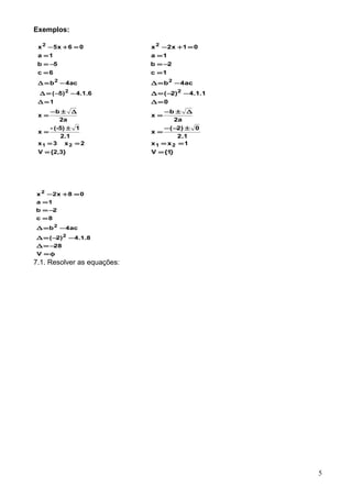 Exemplos:
{2,3}V
2x3x
2.1
1(-5)-
x
a2
b
x
1
6.1.4)5(
ac4b
6c
5b
1a
06x5x
21
2
2
2
=
==
±
=
∆±−
=
=∆
−−=∆
−=∆
=
−=
=
=+−
}1{V
1xx
1.2
0)2(
x
a2
b
x
0
1.1.4)2(
ac4b
1c
2b
1a
01x2x
21
2
2
2
=
==
±−−
=
∆±−
=
=∆
−−=∆
−=∆
=
−=
=
=+−
φ=
−=∆
−−=∆
−=∆
=
−=
=
=+−
V
28
8.1.4)2(
ac4b
8c
2b
1a
08x2x
2
2
2
7.1. Resolver as equações:
5
 