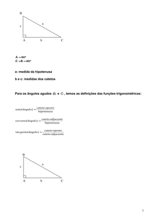 º90BˆCˆ
º90Â
=+
=
a: medida da hipotenusa
b e c: medidas dos catetos
Para os ângulos agudos Bˆ e Cˆ , temos as definições das funções trigonométricas:
adjacentecateto
opostocateto
)ângulo(gentetan
hipotenusa
adjacentecateto
)ângulo(senocos
hipotenusa
opostocateto
)ângulo(seno
=
=
=
A C
a
b
c
A C
a
b
c
B
7
B
 