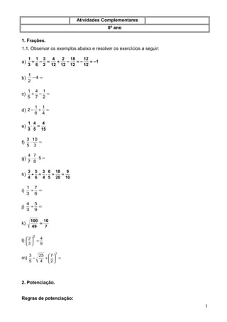 Atividades Complementares
8º ano
1. Frações.
1.1. Observar os exemplos abaixo e resolver os exercícios a seguir:
a) =−+
2
3
6
1
3
1
1
12
12
12
18
12
2
12
4
−=−=−+
b) =−4
2
1
c) =−+
2
1
7
4
5
1
d) =+−
4
1
6
1
2
e)
15
4
5
4
3
1
=⋅
f) =⋅
3
10
5
3
g) =⋅⋅ 5
8
7
7
4
h)
10
9
20
18
5
6
4
3
6
5
4
3
==⋅=÷
i) =÷
6
7
3
1
j) =÷
9
5
3
4
k)
7
10
49
100
=
l)
9
4
3
2
2
=





m) =





+−
2
2
7
4
25
5
3
2. Potenciação.
Regras de potenciação:
1
 