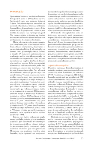 INTRODUÇÃO                                            recomendações para o treinamento possam ser
                                                      formuladas, integrando informações derivadas
Quais são os limites do rendimento humano?            dos estudos que envolveram treinamento com
Será possível nadar os 100 m abaixo de 40 s?          outros conhecimentos científicos. Este conhe-
Será possível correr uma maratona abaixo de           cimento pode incluir as respostas fisiológicas
2 horas? Estes seriam objetivos impossíveis, ou       agudas em diferentes intensidades de exercício,
eles ainda subestimam os limites do rendimento        as estruturas e processos que limitam os deter-
humano? Estas são questões importantes, de in-        minantes fisiológicos do rendimento aeróbio,e as
teresse não só de pesquisadores e técnicos, mas       adaptações associadas com suas melhoras.
também dos atletas e da população em geral.                Deste modo, este capítulo tem como ob-
Nos esportes, atletas e técnicos que desejam          jetivo trazer informações atuais e relevantes a
maximizar o rendimento necessitam de um bom           respeito dos aspectos fisiológicos determinantes
conhecimento dos processos fisiológicos.              do rendimento e treinamento dos esportes aeró-
     Muitas informações referentes aos aspectos       bios, através de uma linguagem clara e simples,
que contribuem para o rendimento aeróbio              proporcionando informações que podem ser
foram obtidas, simplesmente, descrevendo as           bastante proveitosas tanto para atletas e técnicos
características fisiológicas de atletas de elite em   quanto para pesquisadores e estudiosos da área
esportes como, por exemplo, corrida, ciclismo         esportiva. Primeiramente, serão abordados os
e natação. Os numerosos determinantes do              principais aspectos bioenergéticos envolvidos
rendimento aeróbio têm sido organizados em            no metabolismo aeróbio e posteriormente, se-
um modelo que integra fatores como o consu-           rão discutidos os principais índices fisiológicos
mo máximo de oxigênio (VO2max), limiares              relacionados ao rendimento aeróbio.
relacionados a resposta do lactato sanguíneo               	
ao exercício e a eficiência muscular, todos estes     Aspectos bioenergéticos
considerados como as mais importantes vari-           Durante o exercício, a demanda energética do
áveis do desempenho aeróbio. Para atletas de          músculo esquelético aumenta consumindo uma
alto rendimento, observa-se que em adição a um        quantidade maior de trifosfato de adenosina
elevado valor de VO2max, o sucesso em eventos         (ATP). No entanto, os estoques de ATP são bem
aeróbios também requer uma capacidade de se           limitados, significando que a produção de ATP
exercitar por um período de tempo prolongado a        deve ocorrer na mesma velocidade na qual ele é
uma alta porcentagem do VO2max, bem como,             utilizado, para que o exercício possa continuar
uma eficiente conversão da energia produzida          por tempo prolongado. Existem três processos
para a forma de movimento corporal. Com base          distintos e integrados que operam para satisfazer
nas variações que podem ocorrer nesta eficiên-        a demanda energética do músculo. O sistema
cia ou economia de movimento (EM), é possível         anaeróbio que pode ser dividido em alático e
entender porque a intensidade de exercício            lático. O sistema alático compreende a quebra
associada ao VO2max (IVO2max) pode ser bem            da creatina fosfato (CP) e as moléculas de ATP
diferente entre atletas que possuem valores simi-     já presentes dentro do músculo. O sistema lático
lares de VO2max. Genericamente, a IVO2max             refere-se à combustão parcial da glicose ou glico-
pode ser definida como sendo a velocidade ou          gênio. A quebra destas duas moléculas irá gerar
potência na qual o VO2max é atingido durante          ácido lático com a sua imediata conversão para
um teste de cargas incrementais. Sendo assim,         lactato. E finalmente, o sistema aeróbio que se
a IVO2max é o índice que melhor descreve a            refere à combustão completa dos carboidratos
associação entre a potência aeróbia máxima            (glicose e glicogênio), gorduras e em alguns
(VO2max) e a EM1.                                     casos proteínas na presença do oxigênio (O2).
     Embora esses índices tenham sido ampla-               No início de um exercício de baixa inten-
mente estudados, existem poucas evidências            sidade, os sistemas anaeróbios alático e lático
científicas para se formular recomendações            contribuem com a significante proporção na
de treinamento, devido ao número limitado             ressíntese de ATP até que uma estabilidade seja
de pesquisas envolvendo treinamento e pelas           alcançada pelo metabolismo aeróbio. O retardo
diferentes limitações que elas apresentam.            de tempo (1-2 min), até que o sistema aeróbio seja
Mesmo que essas evidências científicas sejam          capaz de atender ou se aproximar da demanda
limitadas, ainda é possível que importantes           energética, é devido ao aumento gradual do fluxo

                                     Rev Bras Cineantropom Desempenho Hum 2009, 11(1):94-102        95
 