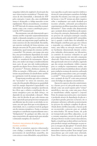 Exercício aeróbio	                                                                          Caputo et al.


sanguíneo (oferta de oxigênio) e da ativação das     tura específica ou pelo meio esportivo (atletas e
suas várias reações enzimáticas2. Durante exer-      técnicos) como principais causadores da fadiga
cícios de alta intensidade, a demanda de ATP         muscular. No entanto, essa visão que o acúmulo
pela contração é muito alta, uma estabilidade        de lactato e íons H+ teriam um efeito negativo
nunca é alcançada e a fadiga muscular ocorre         sobre o rendimento está sendo desafiada por
rapidamente. Nestas circunstâncias, a ressíntese     recentes achados, utilizando procedimentos
do ATP derivado do sistema anaeróbio normal-         experimentais em fibras musculares isoladas em
mente conta com a maior contribuição para o          laboratório8,9. Estes estudos têm demonstrado
total de ATP ressintetizado3.                        que o acúmulo destes metabólitos pode aumen-
     Recentemente, tem sido demonstrado que o        tar a força de contração, diminuindo a inibição
sistema aeróbio responde surpreendentemente          no processo de excitação-contração causado,
rápido a demanda energética ao início do exer-       provavelmente, pelo acúmulo de K+ extracelular,
cício, tendo um importante papel também du-          isto é, quando o ácido lático foi infundido na
rante exercícios de alta intensidade. Em média,      fibra fatigada contribuiu para que esta voltasse
um exercício realizado de forma máxima, com          a responder aos estímulos elétricos8,9. No en-
duração em torno de 75s, parece utilizar, aproxi-    tanto, uma falha na ativação muscular pode
madamente, igual energia dos sistemas aeróbio        ser facilmente demonstrada durante contra-
e anaeróbio4. No entanto, este tempo não seria       ções induzidas eletricamente em laboratório,
fixo, mas provavelmente dependente do estado         ao contrário do exercício voluntário no qual
(sedentários vs. atletas) e especificidade (velo-    este comportamento não tem sido comumente
cidade vs. resistência) do treinamento. Apesar       observado. Desta forma, muitos pesquisadores
disso, este ainda é um tempo consideravelmente       têm questionado estes novos achados, sugerindo
mais curto do que tem sido tradicionalmente          que eles seriam inicialmente válidos somente
sugerido em alguns livros clássicos de fisiologia    para as condições experimentais usadas, não
do exercício5,6. Portanto, distâncias a partir dos   sendo possível uma transferência desses achados
200m na natação e 800m para o atletismo, já          para condições normais de exercício, utilizando
teriam um predomínio do metabolismo aeróbio          grandes grupos musculares como, por exemplo,
no suprimento total da energia necessária.           a corrida10-12. Seria, portanto, prematuro elimi-
     É importante ressaltar que todos os sistemas    nar o acúmulo de íons H+ como uma potencial
são “acionados” no início do exercício, mas          causa da fadiga em algumas circunstâncias.
como eles têm grandes diferenças na quantidade            Apesar dos aspectos descritos anteriormen-
total de energia disponível (capacidade) e na        te, o lactato, por si só, não pode mais ser consi-
velocidade de produção energética (potência),        derado como um usual suspeito pelos “crimes”
fica óbvio que a relativa contribuição dos sis-      metabólicos, mas sim, como uma peça chave
temas energéticos para um dado esforço, vai          no metabolismo celular, regional e corporal.
depender da sua intensidade e duração7. Além         Parte da energia necessária para o movimento
disso, não há dúvidas de que cada sistema seja       é produzida através da degradação da glicose e
mais capacitado para proporcionar energia para       os produtos gerados, piruvato ou lactato, são os
um diferente tipo de evento ou atividade, no en-     principais substratos utilizados posteriormente
tanto, isto não quer dizer que ocorra alguma ex-     no processo de oxidação completa da glicose.
clusividade, isto é, a ausência total de qualquer    Ainda dentro da fibra muscular, o lactato pode
um dos sistemas energéticos. Assim, os sistemas      ser reconvertido a piruvato para ser oxidado
energéticos contribuem sequencialmente sem o         na mitocôndria. Da mesma forma, ele pode
“desligamento” de qualquer um deles, mas em          ser transportado para fibras adjacentes, ou até
uma característica de superposição para atender      a corrente sanguínea, através da qual ele pode
à demanda energética do exercício4.                  alcançar diversos tecidos (outras musculaturas,
                                                     fígado, coração) que podem utilizar esse lactato
Possíveis mecanismos de fadiga para                  para produzir energia aerobiamente ou para re-
eventos aeróbios                                     por os estoques de glicogênio13. É através desse
De todos os possíveis aspectos relacionados          mecanismo que, durante o exercício, fibras
com a fadiga, o acúmulo de lactato e íons H+         musculares inativas podem “doar energia” para
provenientes do metabolismo anaeróbio, são           musculatura que está sendo mais solicitada.
com certeza os mais difundidos, seja pela litera-    Essas fibras inativas produzem lactato, que

96
 