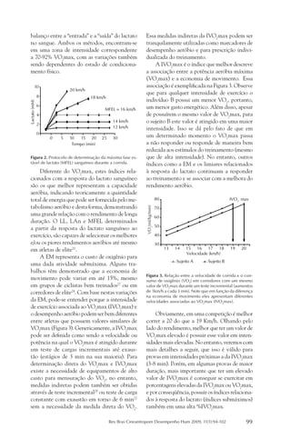 balanço entre a “entrada” e a “saída” do lactato               Essa medidas indiretas da IVO2max podem ser
 no sangue. Ambos os métodos, encontram-se                      tranquilamente utilizadas como marcadores de
 em uma zona de intensidade correspondente                      desempenho aeróbio e para prescrição indivi-
 a 70-92% VO2max, com as variações também                       dualizada do treinamento.
 sendo dependentes do estado de condiciona-                         A IVO2max é o índice que melhor descreve
 mento físico.                                                  a associação entre a potência aeróbia máxima
                                                                (VO2max) e a economia de movimento. Essa
          10                                                    associação é exemplificada na Figura 3. Observe
                           20 km/h
                                                                que para qualquer intensidade de exercício o
               8                     18 km/h
                                                                indivíduo B possui um menor VO2, portanto,
Lactato (mM)




               6                                                um menor gasto energético. Além disso, apesar
                                           MFEL = 16 km/h
               4                                                de possuírem o mesmo valor de VO2max, para
               2
                                                14 km/h         o sujeito B este valor é atingido em uma maior
                                                12 km/h         intensidade. Isso se dá pelo fato de que em
               0
                   0   5   10   15 20     25    30              um determinado momento o VO2max passa
                            Tempo (min)                         a não responder ou responde de maneira bem
                                                                reduzida aos estímulos do treinamento (mesmo
 Figura 2. Protocolo de determinação da máxima fase es-         que de alta intensidade). No entanto, outros
 tável de lactato (MFEL) sanguíneo durante a corrida.           índices como a EM e os limiares relacionados
     Diferente do VO2max, estes índices rela-                   à resposta do lactato continuam a responder
 cionados com a resposta do lactato sanguíneo                   ao treinamento e se associar com a melhora do
 são os que melhor representam a capacidade                     rendimento aeróbio.
 aeróbia, indicando teoricamente a quantidade
 total de energia que pode ser fornecida pelo me-                                80                                  IVO2 max
 tabolismo aeróbio e desta forma, demonstrando
                                                                VO2(ml/kg/min)




                                                                                 70
 uma grande relação com o rendimento de longa                                    60
 duração. O LL, LAn e MFEL determinados
                                                                                 50
 a partir da resposta do lactato sanguíneo ao
 exercício, são capazes de selecionar os melhores                                40
 e/ou os piores rendimentos aeróbios até mesmo                                   30
 em atletas de elite20.                                                               13   14   15 16 17 18          19   20
                                                                                                Velocidade (km/h)
     A EM representa o custo de oxigênio para
                                                                                           Sujeito A     Sujeito B
 uma dada atividade submáxima. Alguns tra-
 balhos têm demonstrado que a economia de
                                                                Figura 3. Relação entre a velocidade de corrida e o con-
 movimento pode variar em até 15%, mesmo                        sumo de oxigênio (VO2) em corredores com um mesmo
 em grupos de ciclistas bem treinados27 ou em                   valor de VO2max durante um teste incremental (aumentos
 corredores de elite28. Com base nestas variações               de 1km/h a cada 3 min). Note que em função da diferença
                                                                na economia de movimento eles apresentam diferentes
 da EM, pode-se entender porque a intensidade                   velocidades associadas ao VO2max (IVO2max).
 de exercício associada ao VO2max (IVO2max) e
 o desempenho aeróbio podem ser bem diferentes                      Obviamente, em uma competição é melhor
 entre atletas que possuem valores similares de                 correr a 20 do que a 19 Km/h. Olhando pelo
 VO2max (Figura 3). Genericamente, a IVO2max                    lado do rendimento, melhor que ter um valor de
 pode ser definida como sendo a velocidade ou                   VO2max elevado é possuir esse valor em inten-
 potência na qual o VO2max é atingido durante                   sidades mais elevadas. No entanto, veremos com
 um teste de cargas incrementais até exaus-                     mais detalhes a seguir, que isso é válido para
 tão (estágios de 3 min na sua maioria). Para                   provas em intensidades próximas a da IVO2max
 determinação direta do VO2max e IVO2max                        (3-8 min). Porém, em algumas provas de maior
 existe a necessidade de equipamentos de alto                   duração, mais importante que ter um elevado
 custo para mensuração do VO2, no entanto,                      valor de IVO2max é conseguir se exercitar em
 medidas indiretas podem também ser obtidas                     porcentagens elevadas da IVO2max ou VO2max,
 através de teste incremental29 ou teste de carga               e por conseqüência, possuir os índices relaciona-
 constante com exaustão em torno de 6 min22                     dos à resposta do lactato (índices submáximos)
 sem a necessidade da medida direta do VO2.                     também em uma alta %IVO2max.

                                               Rev Bras Cineantropom Desempenho Hum 2009, 11(1):94-102                     99
 