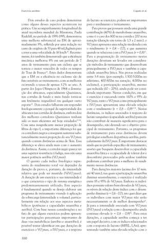 Exercício aeróbio	                                                                        Caputo et al.


      Dois estudos de caso podem demonstrar        do lactato ao exercício, podem ser importantes
como alguns desses aspectos acontecem na           para o rendimento e treinamento.
prática. Um acompanhamento longitudinal da             Para provas que possuem ainda uma grande
atual recordista mundial da Maratona, Paula        contribuição (40%) do metabolismo anaeróbio,
Radcliff, no período de 1991-1995, demonstrou      como é o caso dos 800 m na corrida e 200 m na
uma melhora substancial na EM de aproxi-           natação (duração em torno de 1,5 a 2 min.), o
madamente 9%, refletida por uma redução no         VO2max apresenta uma relação moderada com
custo de oxigênio de 53 para 48 mL/kg/min para     o rendimento (r = 0,4 – 0,7), e que aumenta
correr a uma velocidade de 16 km/h30. Recente-     quando se relaciona com a IVO2max (r = 0,8)21.
mente, foi também demonstrado que a eficiência     Para a programação do treinamento nestas
mecânica melhorou 8% em um período de 7            durações deveriam ser levados em considera-
anos de treinamento para um ciclista que se        ção métodos de treinamento que desenvolvam
tornou o maior vencedor de todos os tempos         principalmente a IVO2max e também a capa-
do Tour de France31. Estes dados demonstram        cidade anaeróbia lática. Nas provas realizadas
que a EM ou a eficiência no ciclismo são de        entre 3-8 min. (por exemplo, 1.500-3.000m no
fato sensíveis ao treinamento, com as melhoras     atletismo, 400-800m na natação, 4.000m no
ocorrendo a taxas de apenas 1-2% ao ano. A         ciclismo), a participação anaeróbia, mesmo
partir dos Jogos Olímpicos de 1964 a domina-       que reduzida (10 – 20%), ainda pode ser consi-
ção dos africanos, especialmente Quenianos,        derada importante. Nestas condições, em que
nas corridas de fundo e meio fundo torna-se        o exercício é executado entre 110% e 95% do
um fenômeno inigualável em qualquer outro          VO2max, tanto o VO2max como principalmente
esporte32. Dois estudos falharam em responder      a IVO2max apresentam uma elevada relação
fisiologicamente o porquê da superioridade dos     com o rendimento (r = 0,8 – 0,9)21,35. Nestas
africanos nas corridas de distância, embora dois   distâncias, os índices associados à resposta do
dos melhores corredores Quenianos tenham           lactato sanguíneo (capacidade aeróbia) parecem
sido os mais eficientes até hoje estudados33,34.   não contribuir de maneira significativa para o
Com uma insignificante menor proporção de          desempenho, não devendo ser o objetivo prin-
fibras do tipo I, a importante diferença foi que   cipal do treinamento. Portanto, os programas
os corredores negros conseguem sustentar subs-     de treinamento para estas distâncias devem
tancialmente maior proporção do seu VO2max         privilegiar a melhora da potência aeróbia, parti-
quando correm distâncias acima de 5km. Essa        cularmente da IVO2max. É importante destacar
diferença se eleva ainda mais com o aumento        ainda que no período específico de treinamento,
da distância. Assim, o corredor negro parece ter   sessões que busquem desenvolver a capacidade
uma superior resistência à fadiga, mas não uma     anaeróbia lática e a capacidade de tolerar dor e
maior potência aeróbia (VO2max).                   desconforto provocados pela acidose também
     O quanto cada índice fisiológico repre-       poderiam contribuir para a melhora do rendi-
senta do rendimento total vai depender da          mento nessas distâncias.
duração da prova e, portanto, da intensidade           Para durações maiores (acima dos 10 min.
relativa que pode ser mantida (%IVO2max).          até 40 min.), nas quais a participação anaeróbia
A duração de um exercício e sua intensidade é      diminui sensivelmente, o exercício é realizado
o que caracteriza o tipo de sistema energético     entre 85 e 95% do VO2max. Embora os indiví-
predominantemente utilizado. Este aspecto          duos possuam valores bem elevados de VO2max,
é fundamental quando se deseja elaborar um         os níveis de relação deste índice com o desem-
programa de treinamento visando à aplicação        penho diminui (r = 0,6 - 0,7), isto quer dizer que
da sobrecarga (intensidade x volume), particu-     os indivíduos com maior VO2max não serão
larmente em relação aos seus aspectos meta-        necessariamente os de melhor desempenho21.
bólicos (potências e capacidades anaeróbia e       Já para a intensidade associada com VO2max
aeróbia). Com base nessas considerações e no       (IVO2max) a relação com o desempenho ainda
fato de que alguns exercícios podem apresen-       continua elevada (r = 0,8 – 0,9)36. Para estas
tar participações percentuais importantes de       durações, a capacidade aeróbia começa a ter
duas vias metabólicas (aeróbio e anaeróbio), é     um papel decisivo, com os índices relacionados
possível tentar identificar em que durações de     com a resposta do lactato (MFEL, LAn), apre-
exercícios o VO2max, a IVO2max, e a resposta       sentando também uma elevada relação com o

100
 